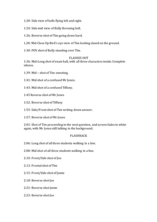 1:20: Side view of balls flying left and right.
1:24: Side mid view of Bully throwing ball.
1:26: Reverse shot of Tim going down hard.
1.28: Mid Close Up Bird’s eye view of Tim looking dazed on the ground.
1:30: POV shot of Bully standing over Tim.
FLASHES OUT
1:36: Mid-Long shot of exam hall, with all three characters inside. Complete
silence.
1:39: Mid – shot of Tim sweating.
1:41: Mid shot of a confused Mr Jones.
1:43: Mid shot of a confused Tiffany.
1:45 Reverse shot of Mr Jones
1:52: Reverse shot of Tiffany
1:55: Side/Front shot of Tim writing down answer.
1:57: Reverse shot of Mr Jones
2:01: Shot of Tim proceeding to the next question, and screen fades to white
again, with Mr Jones still talking in the background.
FLASHBACK
2:06: Long shot of all three students walking in a line.
2:08: Mid shot of all three students walking in a line.
2:10: Front/Side shot of Joe
2:13: Frontal shot of Tim
2:15: Front/Side shot of Jamie
2:18: Reverse shot Joe
2:21: Reverse shot Jamie
2:23: Reverse shot Joe
 
