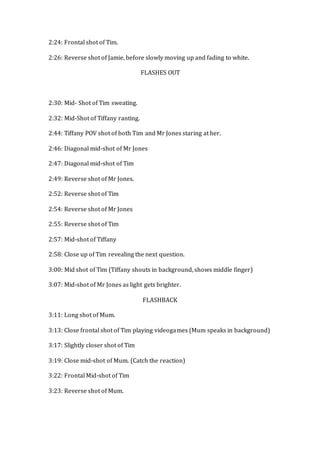2:24: Frontal shot of Tim.
2:26: Reverse shot of Jamie, before slowly moving up and fading to white.
FLASHES OUT
2:30: Mid- Shot of Tim sweating.
2:32: Mid-Shot of Tiffany ranting.
2:44: Tiffany POV shot of both Tim and Mr Jones staring at her.
2:46: Diagonal mid-shot of Mr Jones
2:47: Diagonal mid-shot of Tim
2:49: Reverse shot of Mr Jones.
2:52: Reverse shot of Tim
2:54: Reverse shot of Mr Jones
2:55: Reverse shot of Tim
2:57: Mid-shot of Tiffany
2:58: Close up of Tim revealing the next question.
3:00: Mid shot of Tim (Tiffany shouts in background, shows middle finger)
3:07: Mid-shot of Mr Jones as light gets brighter.
FLASHBACK
3:11: Long shot of Mum.
3:13: Close frontal shot of Tim playing videogames (Mum speaks in background)
3:17: Slightly closer shot of Tim
3:19: Close mid-shot of Mum. (Catch the reaction)
3:22: Frontal Mid-shot of Tim
3:23: Reverse shot of Mum.
 