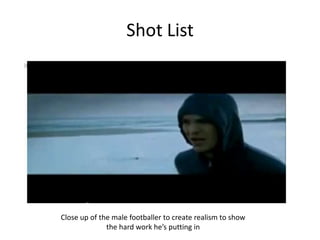 Shot List




Close up of the male footballer to create realism to show
              the hard work he’s putting in
 