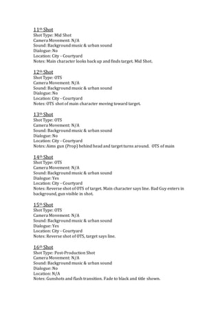 11th Shot
Shot Type: Mid Shot
Camera Movement: N/A
Sound: Background music & urban sound
Dialogue: No
Location: City - Courtyard
Notes: Main character looks back up and finds target. Mid Shot.
12th Shot
Shot Type: OTS
Camera Movement: N/A
Sound: Background music & urban sound
Dialogue: No
Location: City - Courtyard
Notes: OTS shot of main character moving toward target.
13th Shot
Shot Type: OTS
Camera Movement: N/A
Sound: Background music & urban sound
Dialogue: No
Location: City - Courtyard
Notes: Aims gun (Prop) behind head and target turns around. OTS of main
14th Shot
Shot Type: OTS
Camera Movement: N/A
Sound: Background music & urban sound
Dialogue: Yes
Location: City - Courtyard
Notes: Reverse shot of OTS of target. Main character says line. Bad Guy enters in
background, gun visible in shot.
15th Shot
Shot Type: OTS
Camera Movement: N/A
Sound: Background music & urban sound
Dialogue: Yes
Location: City - Courtyard
Notes: Reverse shot of OTS, target says line.
16th Shot
Shot Type: Post-Production Shot
Camera Movement: N/A
Sound: Background music & urban sound
Dialogue: No
Location: N/A
Notes: Gunshots and flash transition. Fade to black and title shown.
 