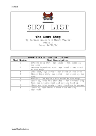 Shot List 
SHOT LIST 
Mug of Tea Productions 
The Next Stop 
By Corinne Worboys & Maddy Taylor 
Draft 1 
Date: 04/11/14 
Scene 1 – EXT. THE FIELD - DAY 
Shot Number Shot Description 
1 Extreme long shot, eye level – man stood at 
bus stop 
2 Extreme long-long shot, eye level – man stood 
at bus stop 
3 Long shot, eye level – man stood at bus stop 
4 Closer long shot, eye level – man stood at bus 
stop 
5 Midshot, low angle – man stood at bus stop 
6 Close up, over the shoulder – man turning away 
from car driving past and pulling hood up 
7 Close up, high angle – hand fumbling in pocket 
8 Close up, eye level – mans face smoking 
cigarette 
