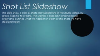 Shot List Slideshow
This slide show is a list of shots that will feature in the music video my
group is going to create. The shot list is placed in chronological
order and outlines what will happen in each of the shots we have
decided upon.

 