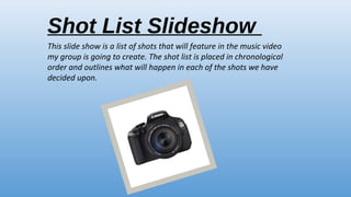Shot List Slideshow
This slide show is a list of shots that will feature in the music video
my group is going to create. The shot list is placed in chronological
order and outlines what will happen in each of the shots we have
decided upon.

 