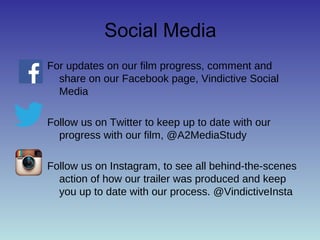 Social Media 
For updates on our film progress, comment and 
share on our Facebook page, Vindictive Social 
Media 
Follow us on Twitter to keep up to date with our 
progress with our film, @A2MediaStudy 
Follow us on Instagram, to see all behind-the-scenes 
action of how our trailer was produced and keep 
you up to date with our process. @VindictiveInsta 
