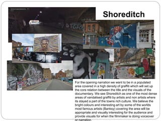 Shoreditch
For the opening narration we want to be in a populated
area covered in a high density of graffiti which will set up
the core relation between the title and the visuals of the
documentary. We see Shoreditch as one of the most dense
areas of vandalised graffiti by artists and non artists where
its stayed a part of the towns rich culture. We believe the
bright colours and interesting art by some of the worlds
most famous artists (Banksy) covering the area will be
appropriate and visually interesting for the audience and
provide visuals for when the filmmaker is doing voiceover
 