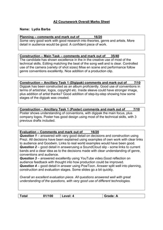 A2 Coursework Overall Marks Sheet
Name: Lydia Barba
Planning – comments and mark out of 16/20
Some very good work with good research into theories, genre and artists. More
detail in audience would be good. A confident piece of work.
Construction – Main Task – comments and mark out of 35/40
The candidate has shown excellence in the in the creative use of most of the
technical skills. Editing matching the beat of the song well and is clear. Controlled
use of the camera (variety of shot sizes) Mise en scene and performance follow
genre conventions excellently. Nice addition of a production clip.
Construction – Ancillary Task 1 (Digipak) comments and mark out of 7/10
Digipak has been constructed as an album proficiently. Good use of conventions in
terms of artist/star, logos, copyright etc. Inside sleeve could have stronger image,
plus addition of artist thanks? Good addition of step-by-step showing how some
stages of the digipak was created.
Construction – Ancillary Task 1 (Poster) comments and mark out of 7/10
Poster shows understanding of conventions, with digipak the main focus, plus
company logos. Poster has good design using most of the technical skills, with 3
previous drafts included.
Evaluation – Comments and mark out of 16/20
Question 1 – answered with very good detail on decisions and construction using
Prezi. All decisions have been explained using examples of own work with clear links
to audience and Goodwin. Links to real world examples would have been good.
Question 2 – good detail in answerusing a SoundCloud slip - some links to current
bands and a clear idea as to the decisions made with clear understanding of genre,
conventions and audience.
Question 3 – answered excellently using YouTube video.Good reflection on
audience feedback with thought into how production could be improved.
Question 4 – good detail in answer using PowToon. Answer split well into planning,
construction and evaluation stages. Some slides go a bit quickly.
Overall an excellent evaluation piece. All questions answered well with great
understanding of the questions, with very good use of different technologies.
Total 81/100 Level: 4 Grade: A
 