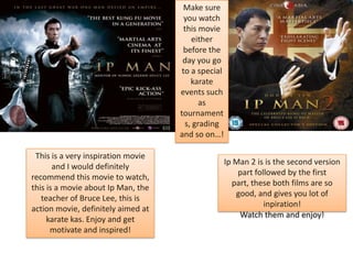 Make sure
you watch
this movie
either
before the
day you go
to a special
karate
events such
as
tournament
s, grading
and so on…!
This is a very inspiration movie
and I would definitely
recommend this movie to watch,
this is a movie about Ip Man, the
teacher of Bruce Lee, this is
action movie, definitely aimed at
karate kas. Enjoy and get
motivate and inspired!

Ip Man 2 is is the second version
part followed by the first
part, these both films are so
good, and gives you lot of
inpiration!
Watch them and enjoy!

 