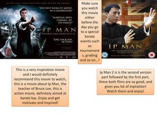 Make sure
you watch
this movie
either
before the
day you go
to a special
karate
events such
as
tournament
s, grading
and so on…!
This is a very inspiration movie
and I would definitely
recommend this movie to watch,
this is a movie about Ip Man, the
teacher of Bruce Lee, this is
action movie, definitely aimed at
karate kas. Enjoy and get
motivate and inspired!

Ip Man 2 is is the second version
part followed by the first part,
these both films are so good, and
gives you lot of inpiration!
Watch them and enjoy!

 