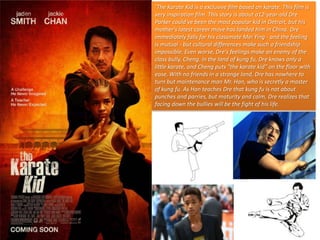 ‘The Karate Kid is a exclusive film based on karate. This film is
very inspiration film. This story is about a12-year-old Dre
Parker could've been the most popular kid in Detroit, but his
mother's latest career move has landed him in China. Dre
immediately falls for his classmate Mei Ying - and the feeling
is mutual - but cultural differences make such a friendship
impossible. Even worse, Dre's feelings make an enemy of the
class bully, Cheng. In the land of kung fu, Dre knows only a
little karate, and Cheng puts "the karate kid" on the floor with
ease. With no friends in a strange land, Dre has nowhere to
turn but maintenance man Mr. Han, who is secretly a master
of kung fu. As Han teaches Dre that kung fu is not about
punches and parries, but maturity and calm, Dre realizes that
facing down the bullies will be the fight of his life.

 