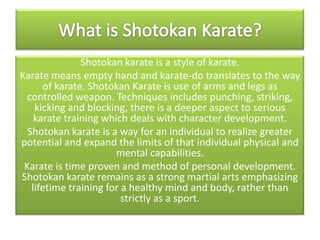Shotokan karate is a style of karate.
Karate means empty hand and karate-do translates to the way
of karate. Shotokan Karate is use of arms and legs as
controlled weapon. Techniques includes punching, striking,
kicking and blocking, there is a deeper aspect to serious
karate training which deals with character development.
Shotokan karate is a way for an individual to realize greater
potential and expand the limits of that individual physical and
mental capabilities.
Karate is time proven and method of personal development.
Shotokan karate remains as a strong martial arts emphasizing
lifetime training for a healthy mind and body, rather than
strictly as a sport.

 