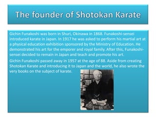 Gichin Funakoshi was born in Shuri, Okinawa in 1868. Funakoshi-sensei
introduced karate in Japan. In 1917 he was asked to perform his martial art at
a physical education exhibition sponsored by the Ministry of Education. He
demonstrated his art for the emporer and royal family. After this, Funakoshisensei decided to remain in Japan and teach and promote his art.
Gichin Funakoshi passed away in 1957 at the age of 88. Aside from creating
Shotokan Karate and introducing it to Japan and the world, he also wrote the
very books on the subject of karate.

 