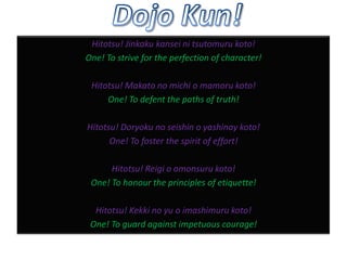 Hitotsu! Jinkaku kansei ni tsutomuru koto!
One! To strive for the perfection of character!
Hitotsu! Makato no michi o mamoru koto!
One! To defent the paths of truth!
Hitotsu! Doryoku no seishin o yashinay koto!
One! To foster the spirit of effort!
Hitotsu! Reigi o omonsuru koto!
One! To honour the principles of etiquette!
Hitotsu! Kekki no yu o imashimuru koto!
One! To guard against impetuous courage!

 
