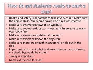 • Health and safety is important to take into account. Make sure
the dojo is clean. You would have to do risk assessments!
• Make sure everyone knows their syllabus!
• Make sure everyone does warm-ups as its important to warm
your body first!
• Make sure everyone stretches at the end!
• Make sure everyone knows the dojo kan!
• Make sure there are enough instructors to help out in the
club!
• Important to plan out what to do each lesson such as timing
or scheduling would be useful!
• Timing is important!
• Games at the end for kids!

 