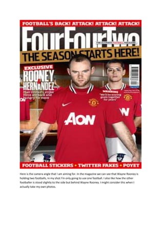 Here is the camera angle that I am aiming for. In the magazine we can see that Wayne Rooney is
holding two footballs, in my shot I’m only going to use one football. I also like how the other
footballer is stood slightly to the side but behind Wayne Rooney. I might consider this when I
actually take my own photos.
 
