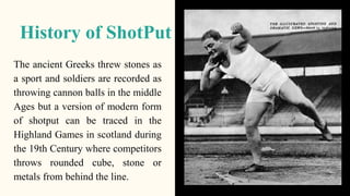 History of ShotPut
The ancient Greeks threw stones as
a sport and soldiers are recorded as
throwing cannon balls in the mi...