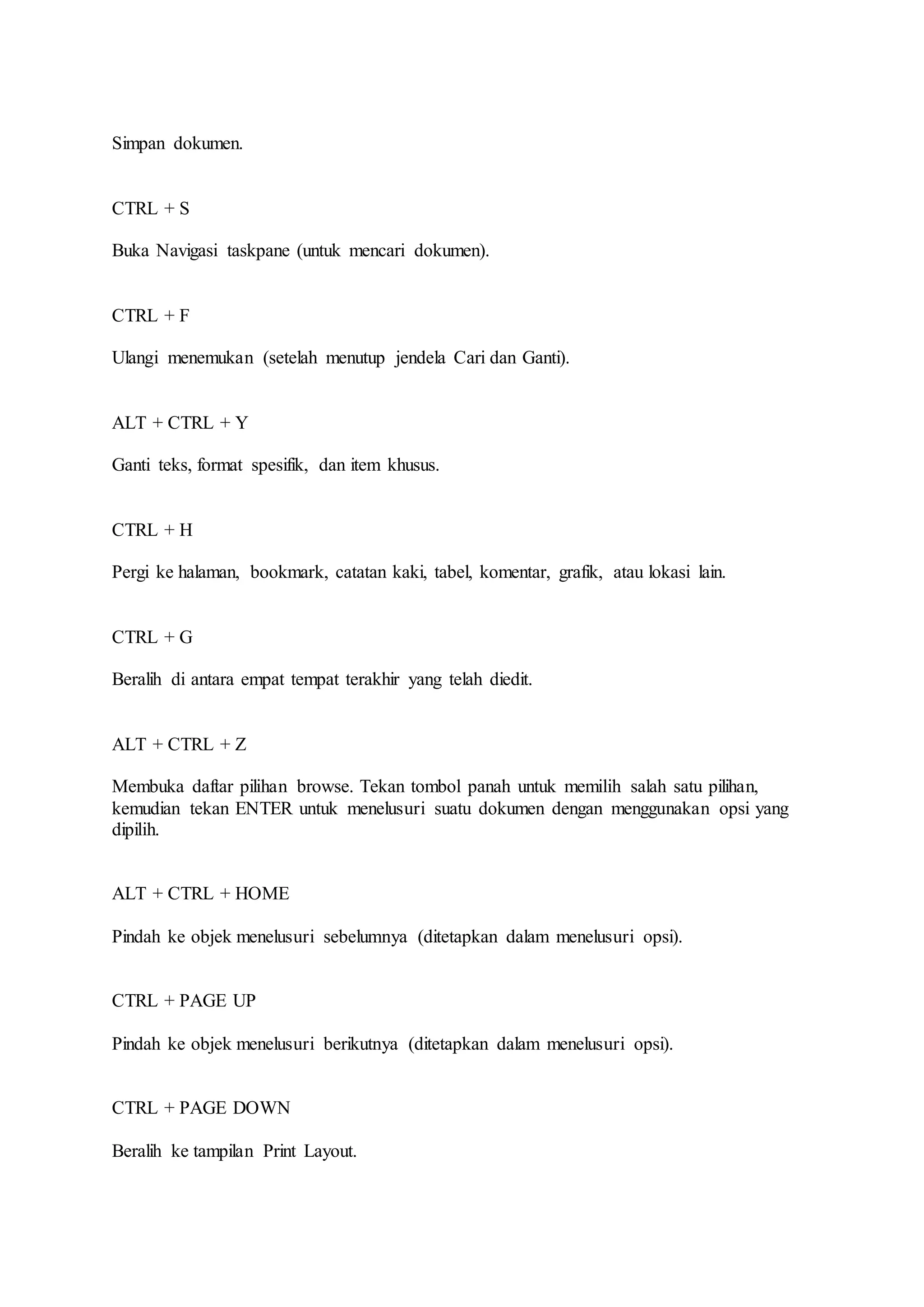 Simpan dokumen.
CTRL + S
Buka Navigasi taskpane (untuk mencari dokumen).
CTRL + F
Ulangi menemukan (setelah menutup jendela Cari dan Ganti).
ALT + CTRL + Y
Ganti teks, format spesifik, dan item khusus.
CTRL + H
Pergi ke halaman, bookmark, catatan kaki, tabel, komentar, grafik, atau lokasi lain.
CTRL + G
Beralih di antara empat tempat terakhir yang telah diedit.
ALT + CTRL + Z
Membuka daftar pilihan browse. Tekan tombol panah untuk memilih salah satu pilihan,
kemudian tekan ENTER untuk menelusuri suatu dokumen dengan menggunakan opsi yang
dipilih.
ALT + CTRL + HOME
Pindah ke objek menelusuri sebelumnya (ditetapkan dalam menelusuri opsi).
CTRL + PAGE UP
Pindah ke objek menelusuri berikutnya (ditetapkan dalam menelusuri opsi).
CTRL + PAGE DOWN
Beralih ke tampilan Print Layout.
 