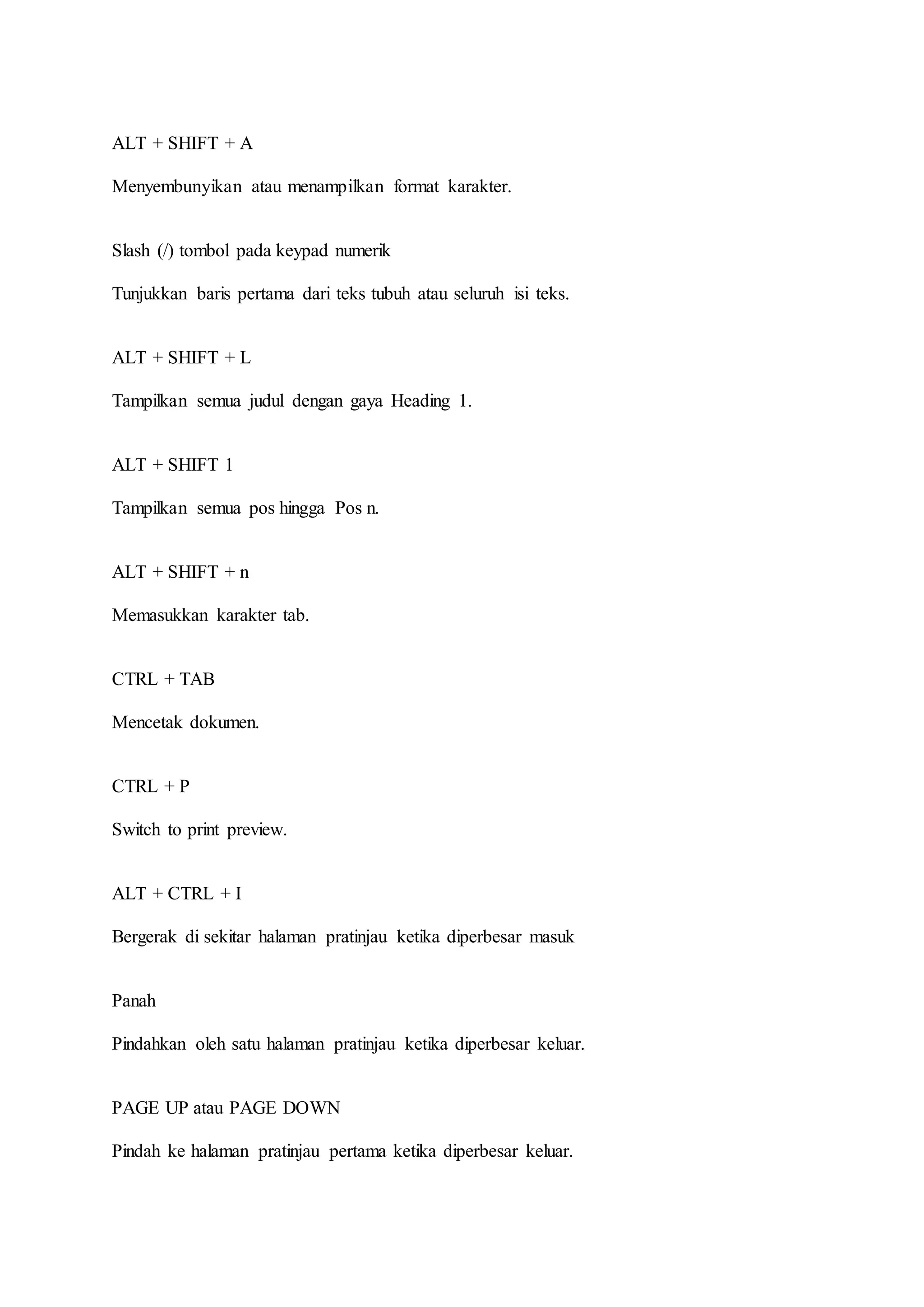 ALT + SHIFT + A
Menyembunyikan atau menampilkan format karakter.
Slash (/) tombol pada keypad numerik
Tunjukkan baris pertama dari teks tubuh atau seluruh isi teks.
ALT + SHIFT + L
Tampilkan semua judul dengan gaya Heading 1.
ALT + SHIFT 1
Tampilkan semua pos hingga Pos n.
ALT + SHIFT + n
Memasukkan karakter tab.
CTRL + TAB
Mencetak dokumen.
CTRL + P
Switch to print preview.
ALT + CTRL + I
Bergerak di sekitar halaman pratinjau ketika diperbesar masuk
Panah
Pindahkan oleh satu halaman pratinjau ketika diperbesar keluar.
PAGE UP atau PAGE DOWN
Pindah ke halaman pratinjau pertama ketika diperbesar keluar.
 