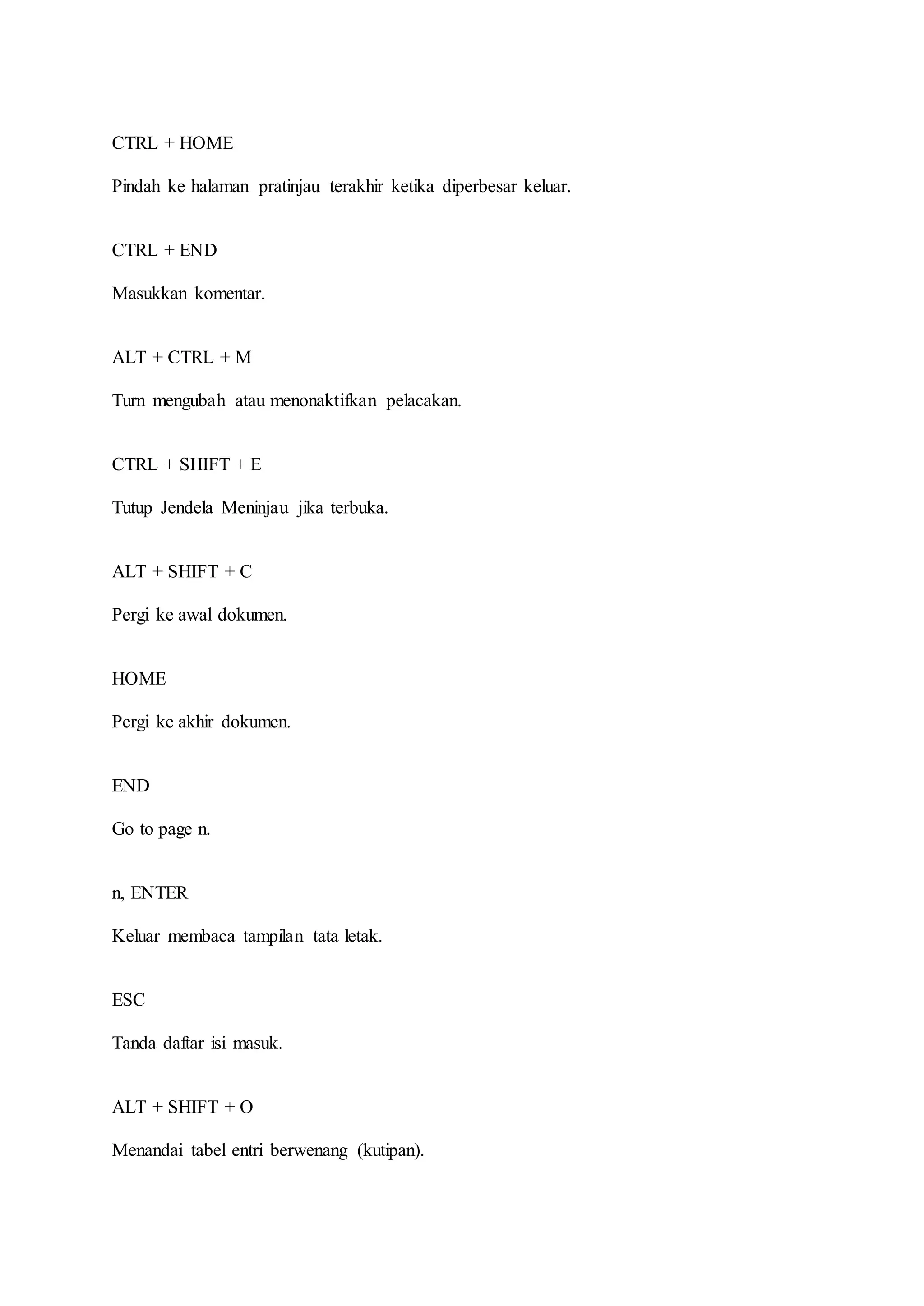 CTRL + HOME
Pindah ke halaman pratinjau terakhir ketika diperbesar keluar.
CTRL + END
Masukkan komentar.
ALT + CTRL + M
Turn mengubah atau menonaktifkan pelacakan.
CTRL + SHIFT + E
Tutup Jendela Meninjau jika terbuka.
ALT + SHIFT + C
Pergi ke awal dokumen.
HOME
Pergi ke akhir dokumen.
END
Go to page n.
n, ENTER
Keluar membaca tampilan tata letak.
ESC
Tanda daftar isi masuk.
ALT + SHIFT + O
Menandai tabel entri berwenang (kutipan).
 