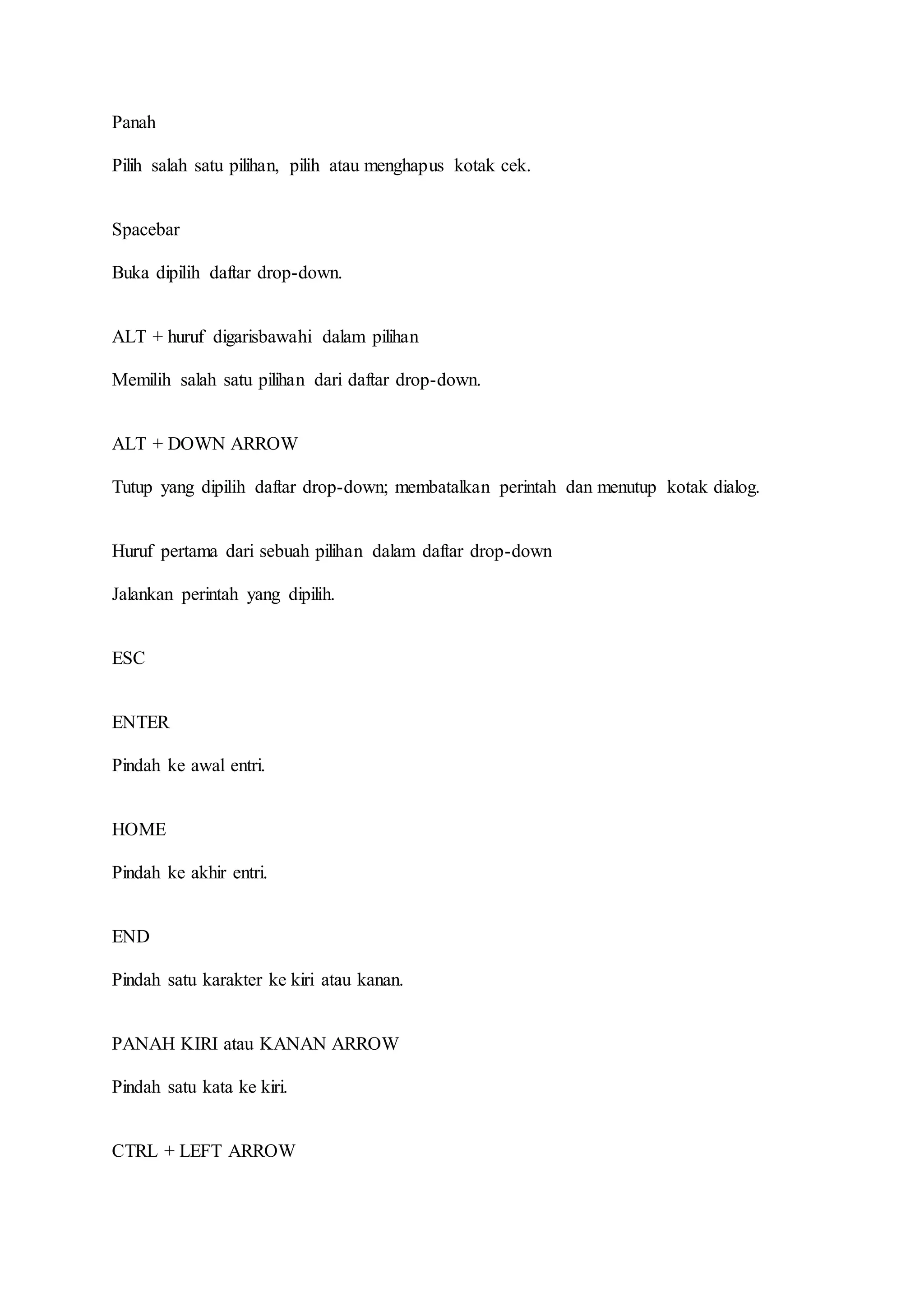 Panah
Pilih salah satu pilihan, pilih atau menghapus kotak cek.
Spacebar
Buka dipilih daftar drop-down.
ALT + huruf digarisbawahi dalam pilihan
Memilih salah satu pilihan dari daftar drop-down.
ALT + DOWN ARROW
Tutup yang dipilih daftar drop-down; membatalkan perintah dan menutup kotak dialog.
Huruf pertama dari sebuah pilihan dalam daftar drop-down
Jalankan perintah yang dipilih.
ESC
ENTER
Pindah ke awal entri.
HOME
Pindah ke akhir entri.
END
Pindah satu karakter ke kiri atau kanan.
PANAH KIRI atau KANAN ARROW
Pindah satu kata ke kiri.
CTRL + LEFT ARROW
 