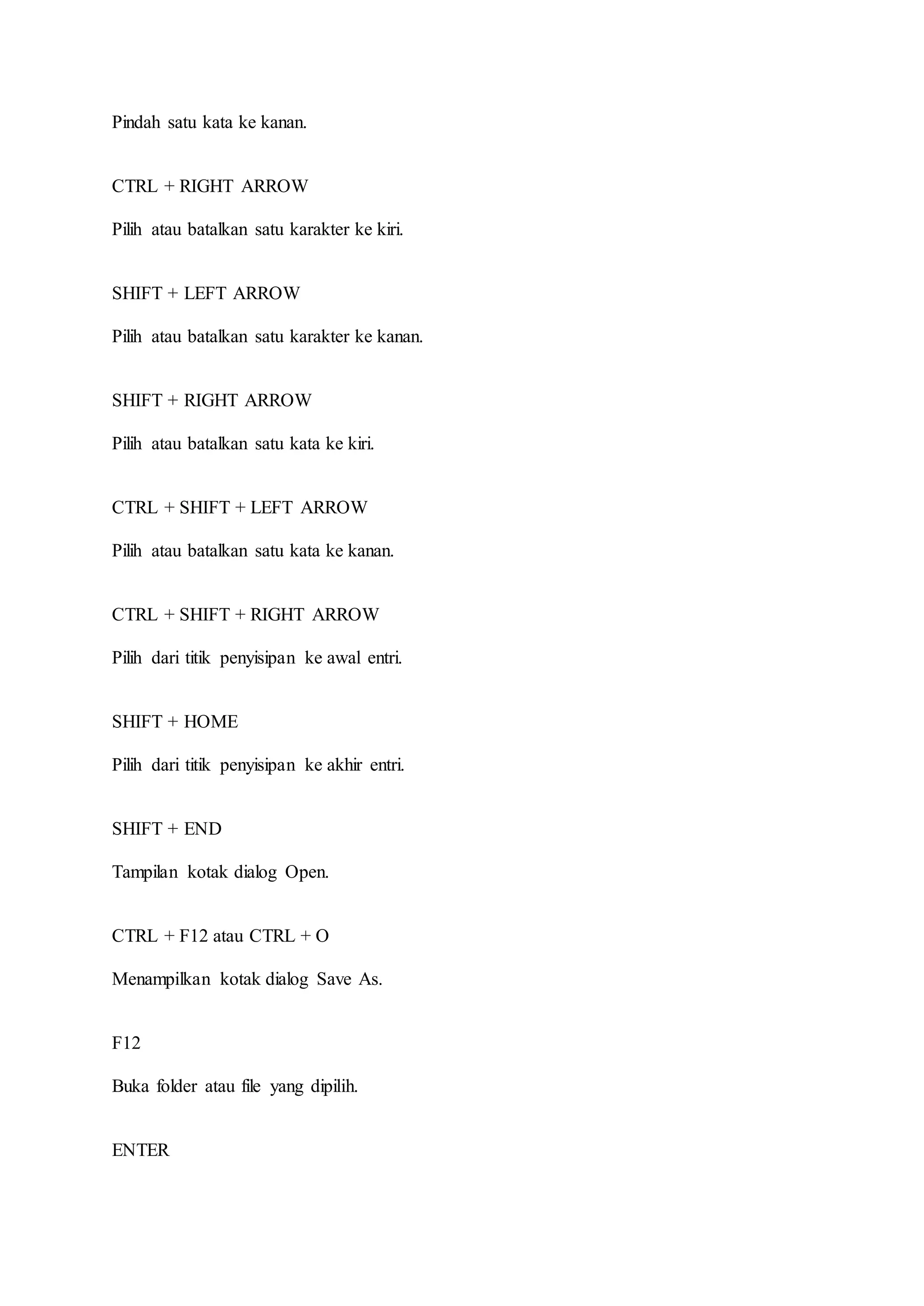 Pindah satu kata ke kanan.
CTRL + RIGHT ARROW
Pilih atau batalkan satu karakter ke kiri.
SHIFT + LEFT ARROW
Pilih atau batalkan satu karakter ke kanan.
SHIFT + RIGHT ARROW
Pilih atau batalkan satu kata ke kiri.
CTRL + SHIFT + LEFT ARROW
Pilih atau batalkan satu kata ke kanan.
CTRL + SHIFT + RIGHT ARROW
Pilih dari titik penyisipan ke awal entri.
SHIFT + HOME
Pilih dari titik penyisipan ke akhir entri.
SHIFT + END
Tampilan kotak dialog Open.
CTRL + F12 atau CTRL + O
Menampilkan kotak dialog Save As.
F12
Buka folder atau file yang dipilih.
ENTER
 