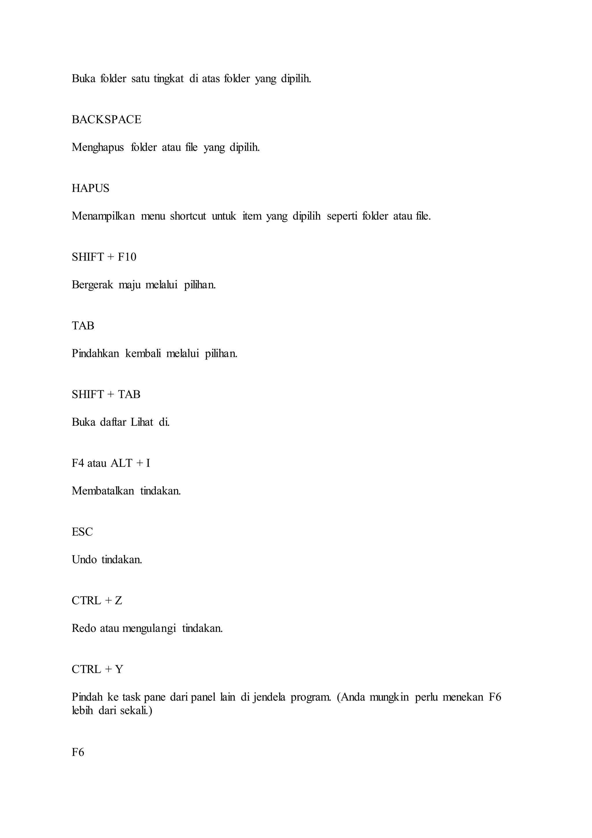 Buka folder satu tingkat di atas folder yang dipilih.
BACKSPACE
Menghapus folder atau file yang dipilih.
HAPUS
Menampilkan menu shortcut untuk item yang dipilih seperti folder atau file.
SHIFT + F10
Bergerak maju melalui pilihan.
TAB
Pindahkan kembali melalui pilihan.
SHIFT + TAB
Buka daftar Lihat di.
F4 atau ALT + I
Membatalkan tindakan.
ESC
Undo tindakan.
CTRL + Z
Redo atau mengulangi tindakan.
CTRL + Y
Pindah ke task pane dari panel lain di jendela program. (Anda mungkin perlu menekan F6
lebih dari sekali.)
F6
 