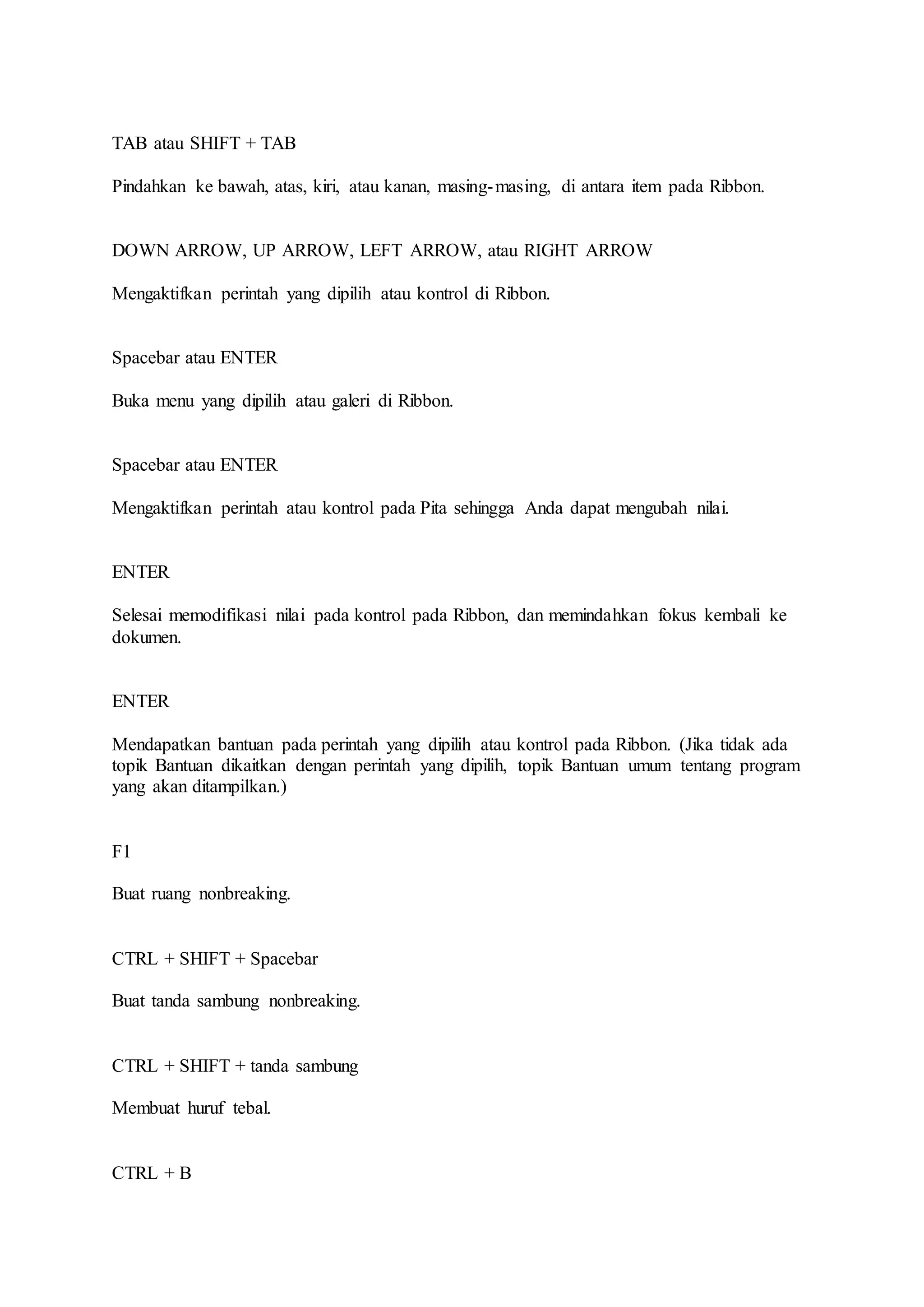 TAB atau SHIFT + TAB
Pindahkan ke bawah, atas, kiri, atau kanan, masing-masing, di antara item pada Ribbon.
DOWN ARROW, UP ARROW, LEFT ARROW, atau RIGHT ARROW
Mengaktifkan perintah yang dipilih atau kontrol di Ribbon.
Spacebar atau ENTER
Buka menu yang dipilih atau galeri di Ribbon.
Spacebar atau ENTER
Mengaktifkan perintah atau kontrol pada Pita sehingga Anda dapat mengubah nilai.
ENTER
Selesai memodifikasi nilai pada kontrol pada Ribbon, dan memindahkan fokus kembali ke
dokumen.
ENTER
Mendapatkan bantuan pada perintah yang dipilih atau kontrol pada Ribbon. (Jika tidak ada
topik Bantuan dikaitkan dengan perintah yang dipilih, topik Bantuan umum tentang program
yang akan ditampilkan.)
F1
Buat ruang nonbreaking.
CTRL + SHIFT + Spacebar
Buat tanda sambung nonbreaking.
CTRL + SHIFT + tanda sambung
Membuat huruf tebal.
CTRL + B
 