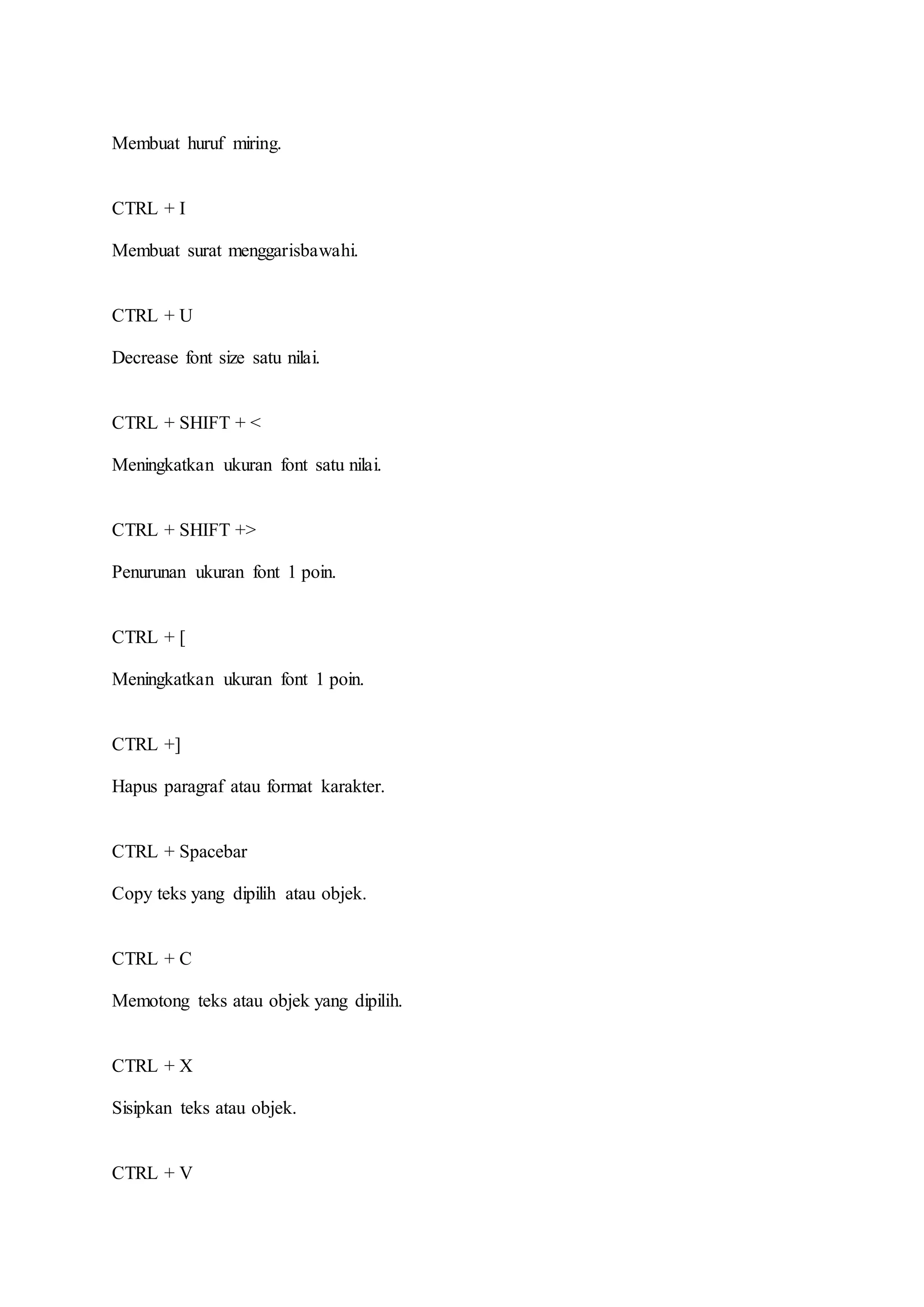 Membuat huruf miring.
CTRL + I
Membuat surat menggarisbawahi.
CTRL + U
Decrease font size satu nilai.
CTRL + SHIFT + <
Meningkatkan ukuran font satu nilai.
CTRL + SHIFT +>
Penurunan ukuran font 1 poin.
CTRL + [
Meningkatkan ukuran font 1 poin.
CTRL +]
Hapus paragraf atau format karakter.
CTRL + Spacebar
Copy teks yang dipilih atau objek.
CTRL + C
Memotong teks atau objek yang dipilih.
CTRL + X
Sisipkan teks atau objek.
CTRL + V
 