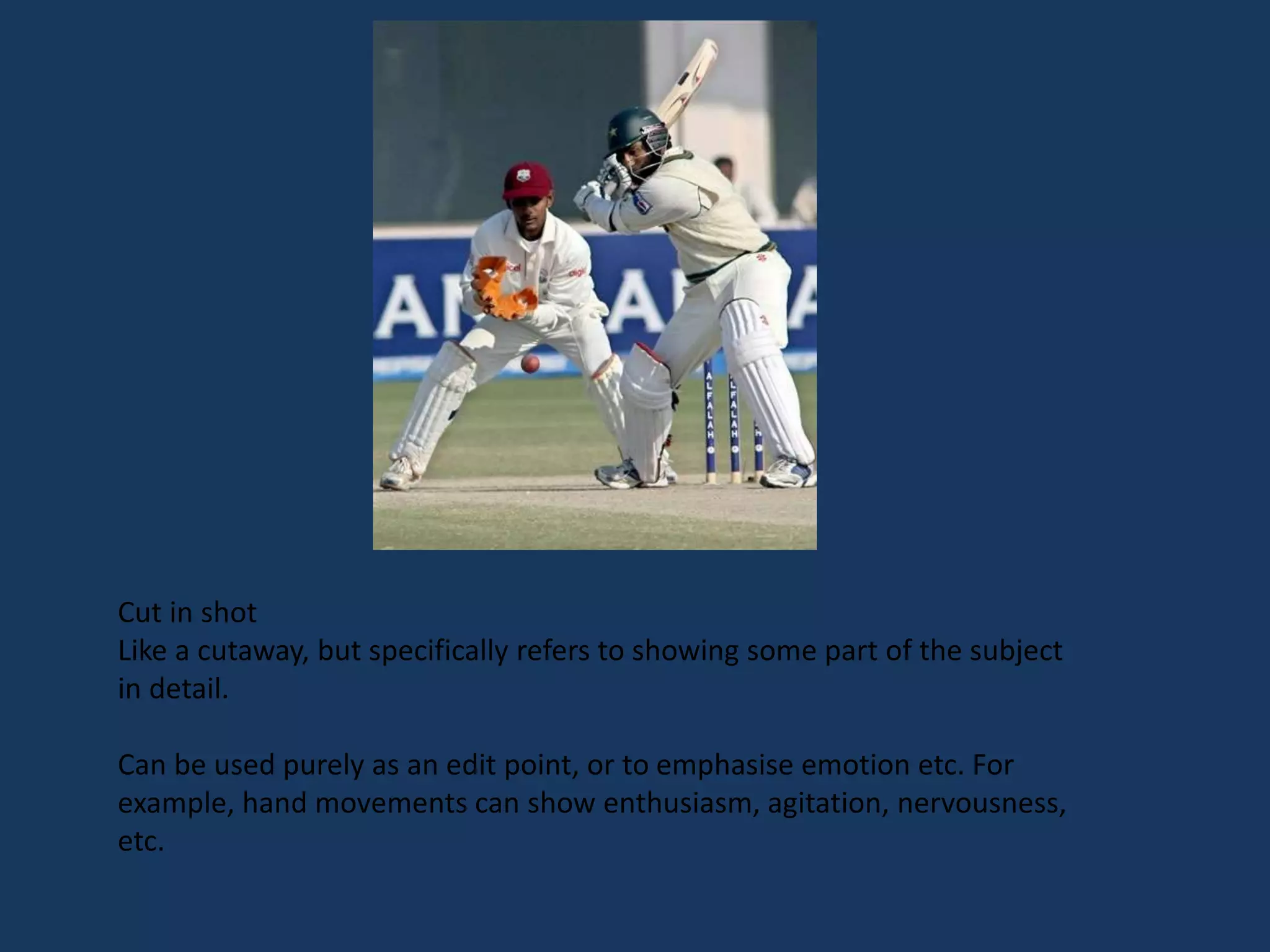 Cut in shot
Like a cutaway, but specifically refers to showing some part of the subject
in detail.
Can be used purely as an edit point, or to emphasise emotion etc. For
example, hand movements can show enthusiasm, agitation, nervousness,
etc.
 