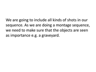 We are going to include all kinds of shots in our
sequence. As we are doing a montage sequence,
we need to make sure that the objects are seen
as importance e.g. a graveyard.

 