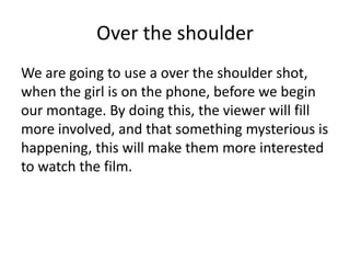 Over the shoulder
We are going to use a over the shoulder shot,
when the girl is on the phone, before we begin
our montage. By doing this, the viewer will fill
more involved, and that something mysterious is
happening, this will make them more interested
to watch the film.

 