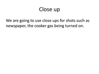 Close up
We are going to use close ups for shots such as
newspaper, the cooker gas being turned on.

 