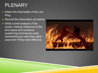 PLENARY
 Watch the final battle of the Lion
  King.
 Record the information as before.
 Write a brief analysis of the
  scene, making reference to the
  shot types and audience
  positioning techniques used,
  commenting on why they were
  used and if they were effective.
 