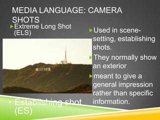 MEDIA LANGUAGE: CAMERA
SHOTS
Extreme Long Shot
 (ELS)                Used in scene-
                       setting, establishing
                       shots.
                      They normally show
                       an exterior
                      meant to give a
                       general impression
                       rather than specific
• Establishing shot    information.
  (ES)
 