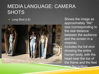MEDIA LANGUAGE: CAMERA
SHOTS
 Long Shot (LS)   Shows the image as
                   approximately "life"
                   size (corresponding to
                   the real distance
                   between the audience
                   and the screen in a
                   cinema).
                   Includes the full shot
                   showing the entire
                   human body, with the
                   head near the top of
                   the frame and the feet
                   near the bottom.
 