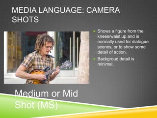 MEDIA LANGUAGE: CAMERA
SHOTS
                 Shows a figure from the
                  knees/waist up and is
                  normally used for dialogue
                  scenes, or to show some
                  detail of action.
                 Backgroud detail is
                  minimal.




Medium or Mid
Shot (MS)
 