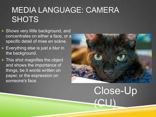 MEDIA LANGUAGE: CAMERA
     SHOTS
 Shows very little background, and
  concentrates on either a face, or a
  specific detail of mise en scène.
 Everything else is just a blur in
  the background.
 This shot magnifies the object
  and shows the importance of
  things, be it words written on
  paper, or the expression on
  someone's face.

                                        Close-Up
                                        (CU)
 