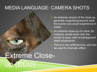MEDIA LANGUAGE: CAMERA SHOTS
                An extreme version of the close up,
                 generally magnifying beyond what
                 the human eye would experience in
                 reality.
                An extreme close-up of a face, for
                 instance, would show only the
                 mouth or eyes, with no background
                 detail whatsoever.
                This is a very artificial shot, and can
                 be used for dramatic effect.


Extreme Close-
up (ECU)
 