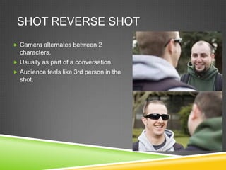 SHOT REVERSE SHOT
 Camera alternates between 2
  characters.
 Usually as part of a conversation.
 Audience feels like 3rd person in the
  shot.
 