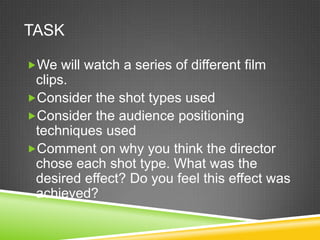 TASK

We will watch a series of different film
 clips.
Consider the shot types used
Consider the audience positioning
 techniques used
Comment on why you think the director
 chose each shot type. What was the
 desired effect? Do you feel this effect was
 achieved?
 