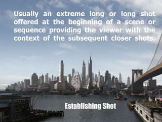 Usually an extreme long or long shot 
offered at the beginning of a scene or 
sequence providing the viewer with the 
context of the subsequent closer shots. 
Establishing Shot 
 