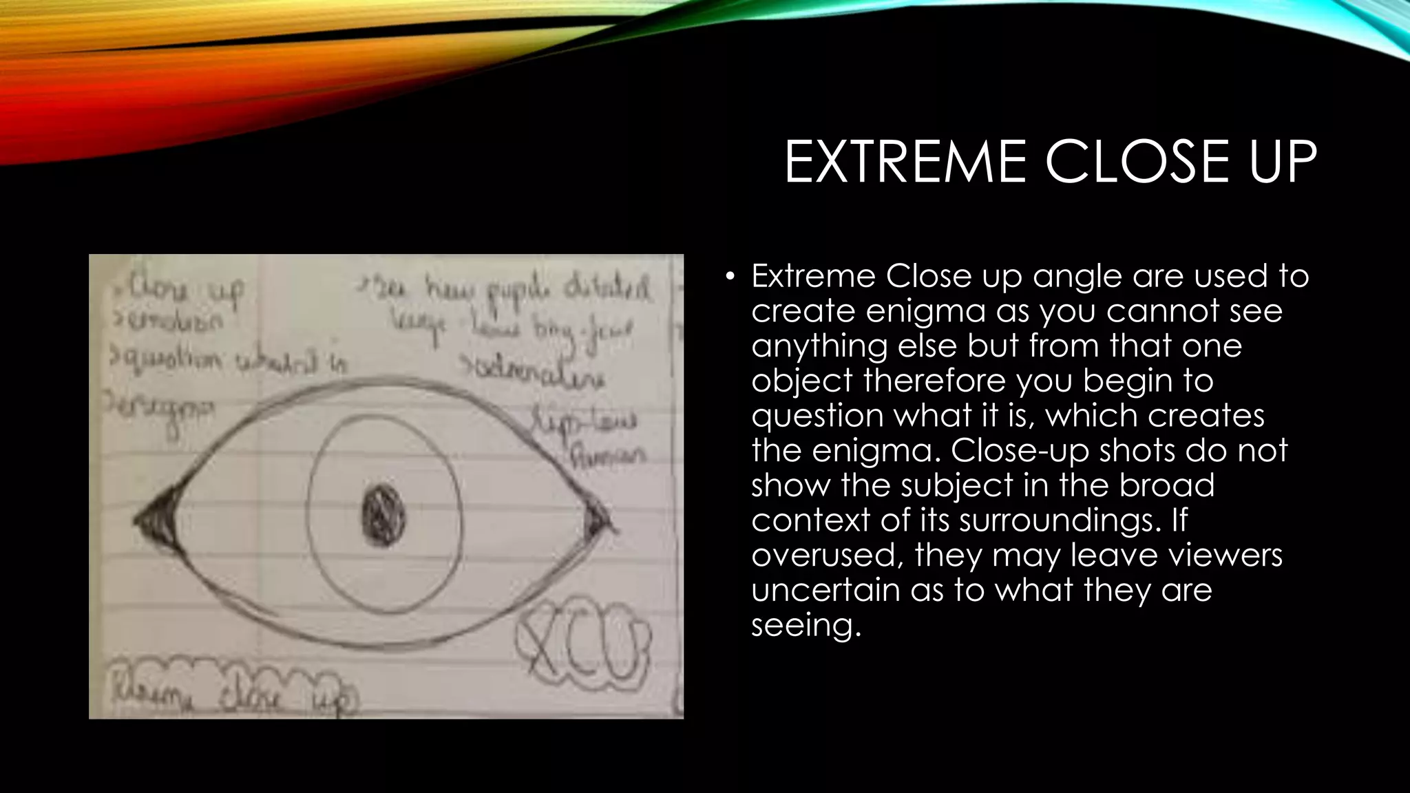 EXTREME CLOSE UP 
• Extreme Close up angle are used to 
create enigma as you cannot see 
anything else but from that one 
object therefore you begin to 
question what it is, which creates 
the enigma. Close-up shots do not 
show the subject in the broad 
context of its surroundings. If 
overused, they may leave viewers 
uncertain as to what they are 
seeing. 
 