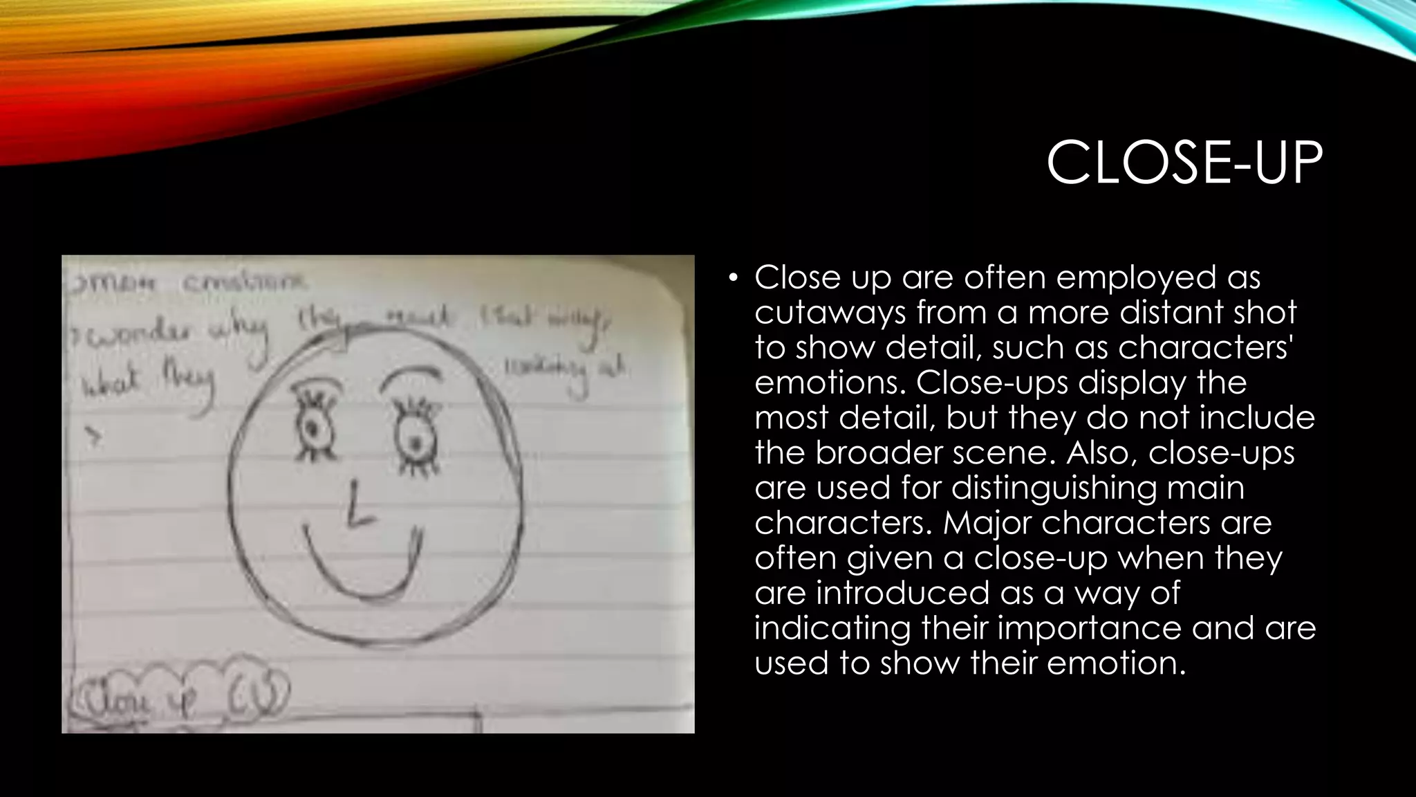 CLOSE-UP 
• Close up are often employed as 
cutaways from a more distant shot 
to show detail, such as characters' 
emotions. Close-ups display the 
most detail, but they do not include 
the broader scene. Also, close-ups 
are used for distinguishing main 
characters. Major characters are 
often given a close-up when they 
are introduced as a way of 
indicating their importance and are 
used to show their emotion. 
 