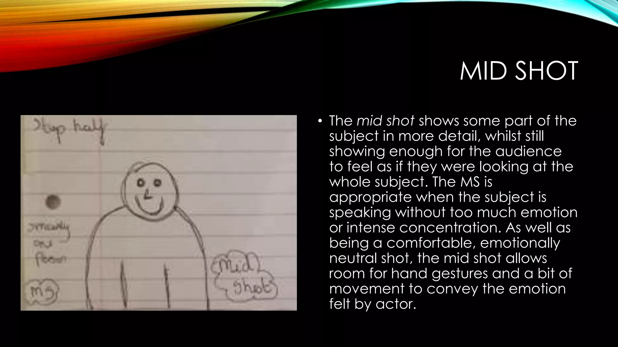 MID SHOT 
• The mid shot shows some part of the 
subject in more detail, whilst still 
showing enough for the audience 
to feel as if they were looking at the 
whole subject. The MS is 
appropriate when the subject is 
speaking without too much emotion 
or intense concentration. As well as 
being a comfortable, emotionally 
neutral shot, the mid shot allows 
room for hand gestures and a bit of 
movement to convey the emotion 
felt by actor. 
 