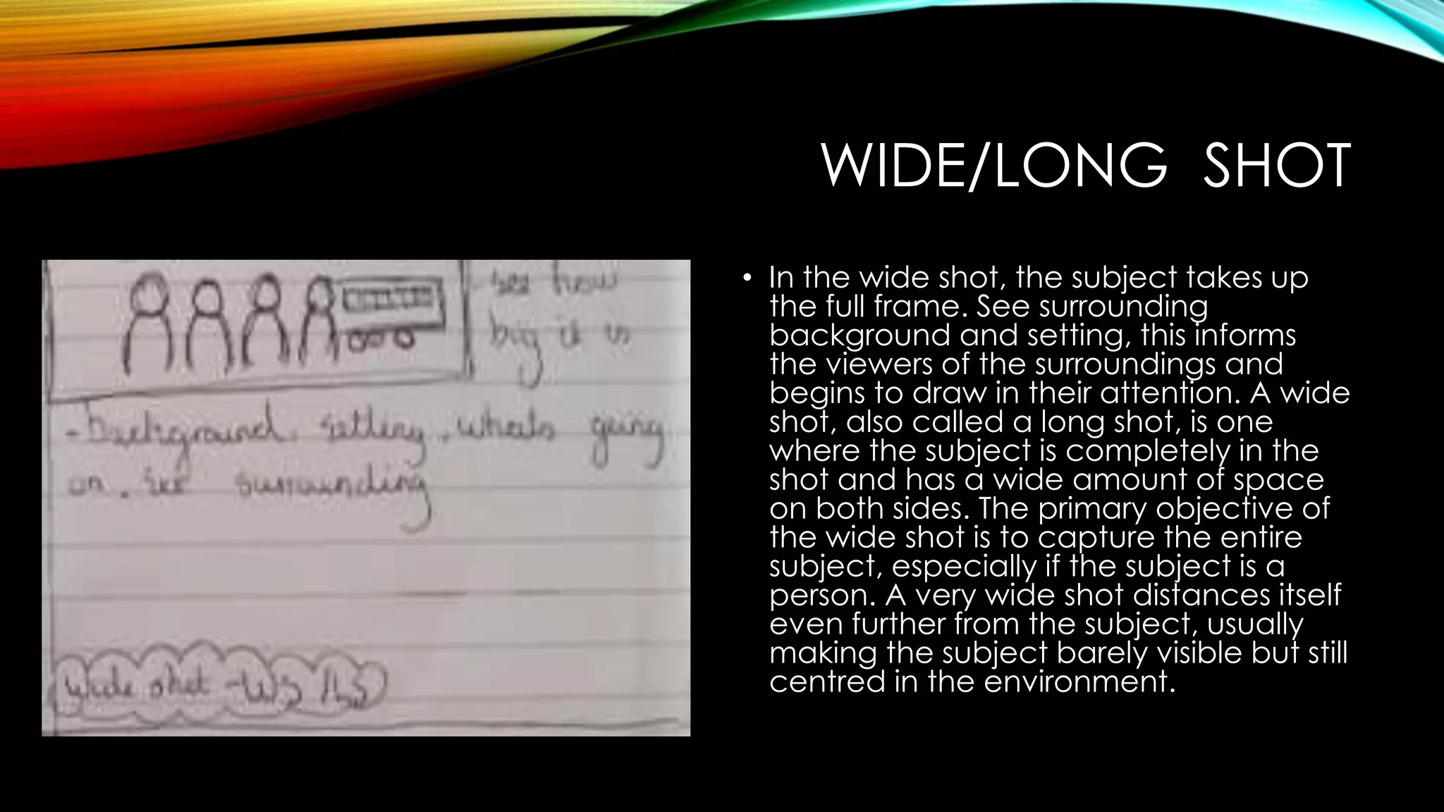 WIDE/LONG SHOT 
• In the wide shot, the subject takes up 
the full frame. See surrounding 
background and setting, this informs 
the viewers of the surroundings and 
begins to draw in their attention. A wide 
shot, also called a long shot, is one 
where the subject is completely in the 
shot and has a wide amount of space 
on both sides. The primary objective of 
the wide shot is to capture the entire 
subject, especially if the subject is a 
person. A very wide shot distances itself 
even further from the subject, usually 
making the subject barely visible but still 
centred in the environment. 
 