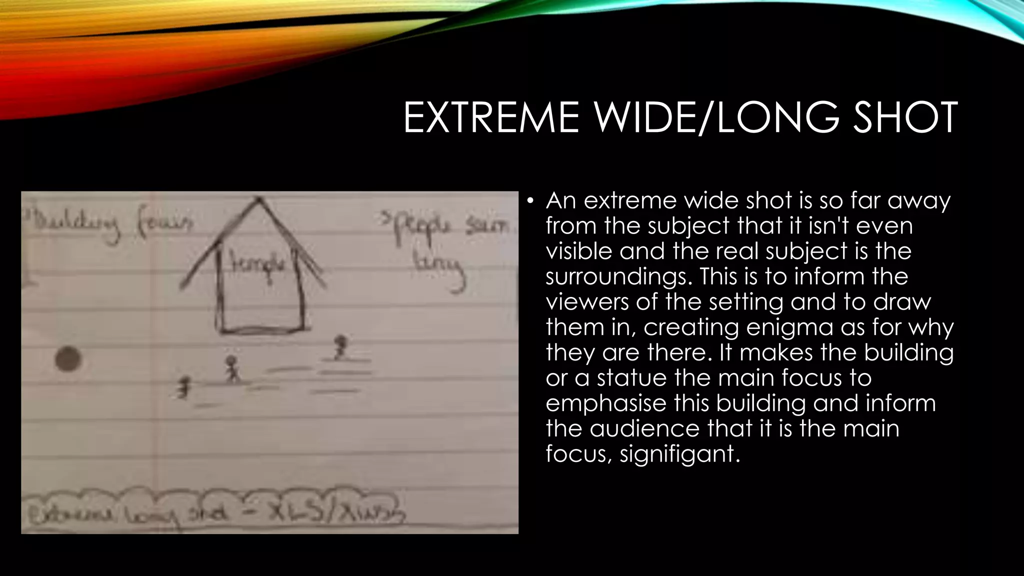 EXTREME WIDE/LONG SHOT 
• An extreme wide shot is so far away 
from the subject that it isn't even 
visible and the real subject is the 
surroundings. This is to inform the 
viewers of the setting and to draw 
them in, creating enigma as for why 
they are there. It makes the building 
or a statue the main focus to 
emphasise this building and inform 
the audience that it is the main 
focus, signifigant. 
 