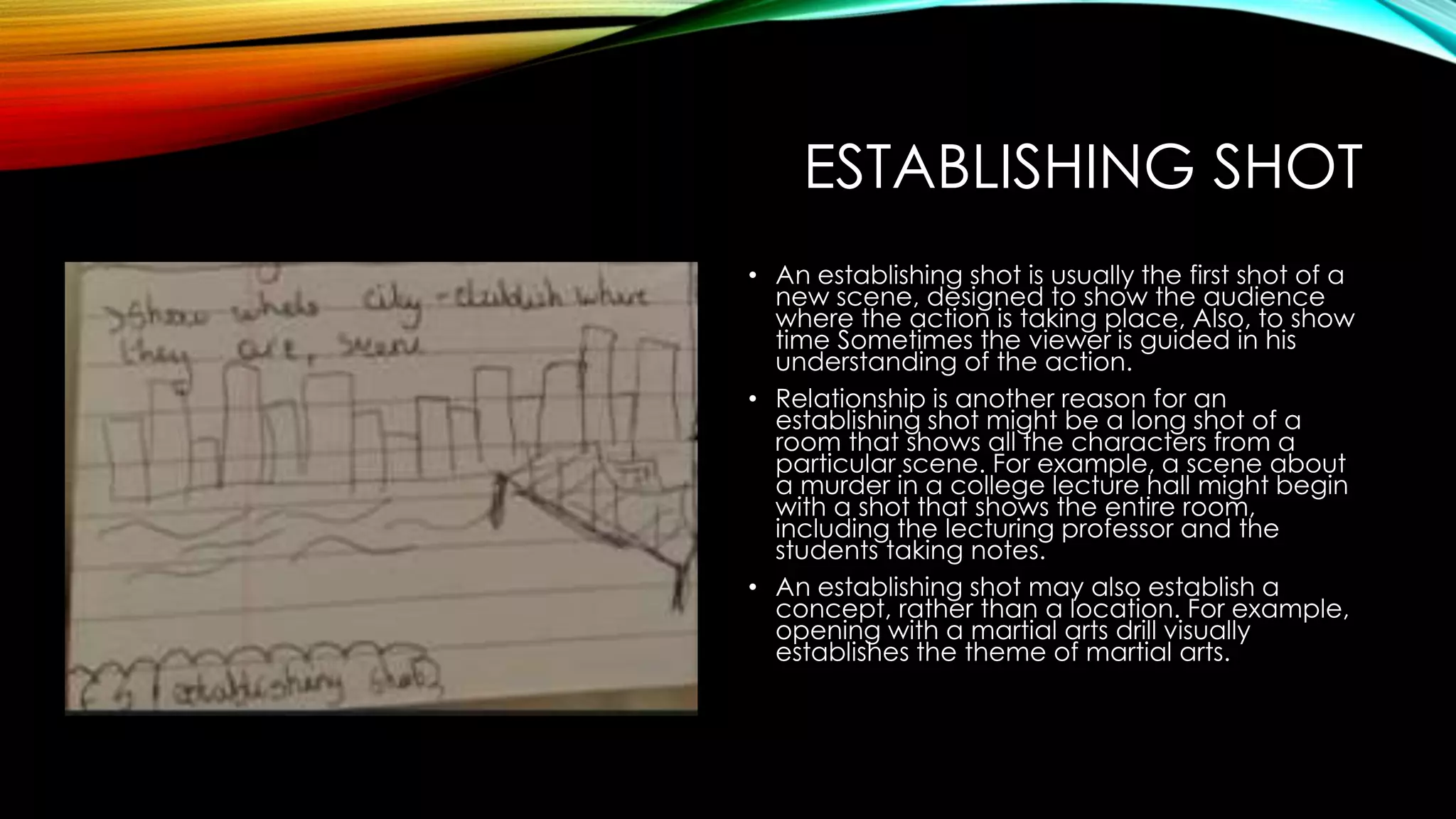 ESTABLISHING SHOT 
• An establishing shot is usually the first shot of a 
new scene, designed to show the audience 
where the action is taking place, Also, to show 
time Sometimes the viewer is guided in his 
understanding of the action. 
• Relationship is another reason for an 
establishing shot might be a long shot of a 
room that shows all the characters from a 
particular scene. For example, a scene about 
a murder in a college lecture hall might begin 
with a shot that shows the entire room, 
including the lecturing professor and the 
students taking notes. 
• An establishing shot may also establish a 
concept, rather than a location. For example, 
opening with a martial arts drill visually 
establishes the theme of martial arts. 
