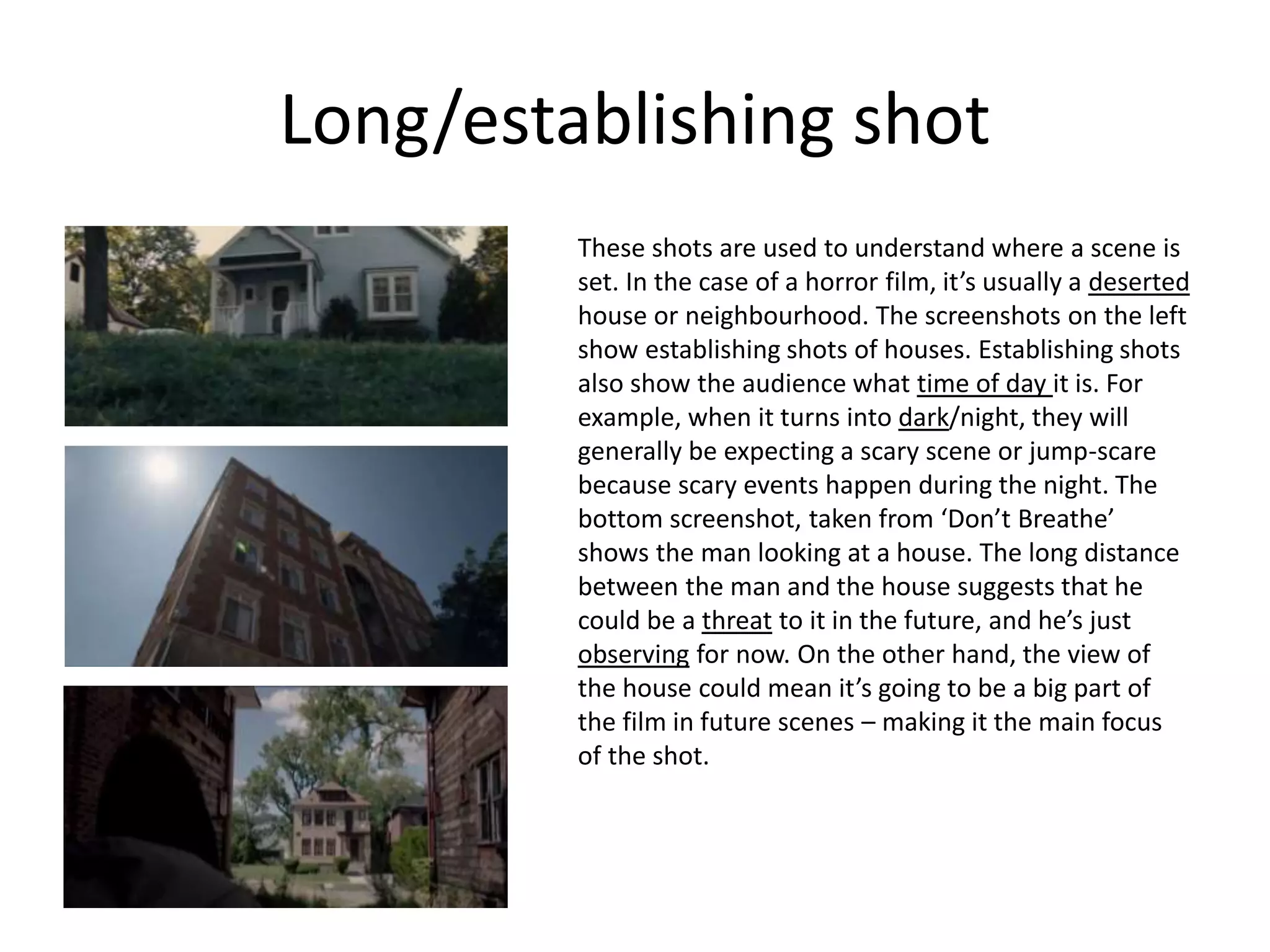 Long/establishing shot
These shots are used to understand where a scene is
set. In the case of a horror film, it’s usually a deserted
house or neighbourhood. The screenshots on the left
show establishing shots of houses. Establishing shots
also show the audience what time of day it is. For
example, when it turns into dark/night, they will
generally be expecting a scary scene or jump-scare
because scary events happen during the night. The
bottom screenshot, taken from ‘Don’t Breathe’
shows the man looking at a house. The long distance
between the man and the house suggests that he
could be a threat to it in the future, and he’s just
observing for now. On the other hand, the view of
the house could mean it’s going to be a big part of
the film in future scenes – making it the main focus
of the shot.
 