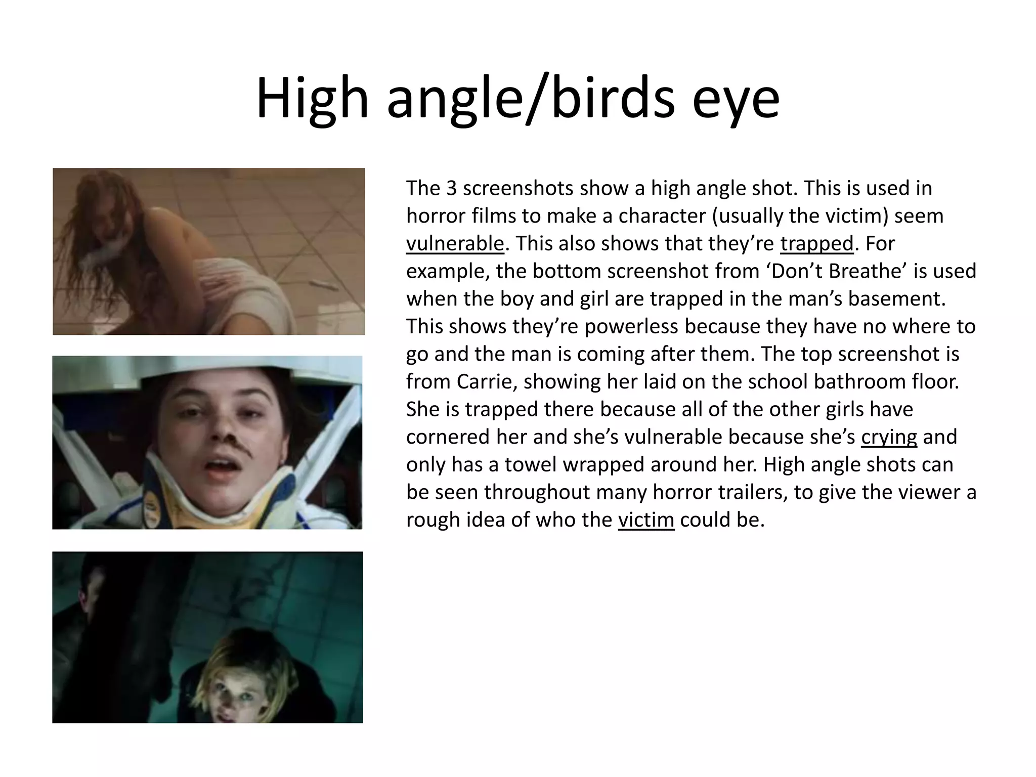 High angle/birds eye
The 3 screenshots show a high angle shot. This is used in
horror films to make a character (usually the victim) seem
vulnerable. This also shows that they’re trapped. For
example, the bottom screenshot from ‘Don’t Breathe’ is used
when the boy and girl are trapped in the man’s basement.
This shows they’re powerless because they have no where to
go and the man is coming after them. The top screenshot is
from Carrie, showing her laid on the school bathroom floor.
She is trapped there because all of the other girls have
cornered her and she’s vulnerable because she’s crying and
only has a towel wrapped around her. High angle shots can
be seen throughout many horror trailers, to give the viewer a
rough idea of who the victim could be.
 