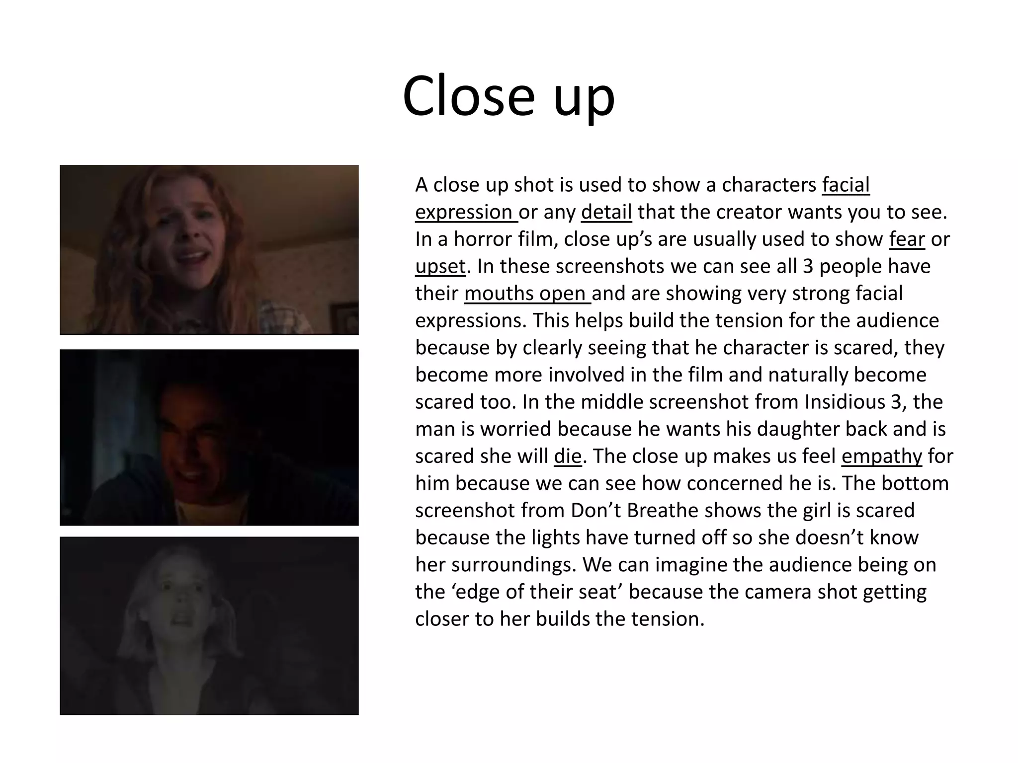 Close up
A close up shot is used to show a characters facial
expression or any detail that the creator wants you to see.
In a horror film, close up’s are usually used to show fear or
upset. In these screenshots we can see all 3 people have
their mouths open and are showing very strong facial
expressions. This helps build the tension for the audience
because by clearly seeing that he character is scared, they
become more involved in the film and naturally become
scared too. In the middle screenshot from Insidious 3, the
man is worried because he wants his daughter back and is
scared she will die. The close up makes us feel empathy for
him because we can see how concerned he is. The bottom
screenshot from Don’t Breathe shows the girl is scared
because the lights have turned off so she doesn’t know
her surroundings. We can imagine the audience being on
the ‘edge of their seat’ because the camera shot getting
closer to her builds the tension.
 