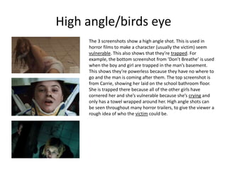 High angle/birds eye
The 3 screenshots show a high angle shot. This is used in
horror films to make a character (usually the victim) seem
vulnerable. This also shows that they’re trapped. For
example, the bottom screenshot from ‘Don’t Breathe’ is used
when the boy and girl are trapped in the man’s basement.
This shows they’re powerless because they have no where to
go and the man is coming after them. The top screenshot is
from Carrie, showing her laid on the school bathroom floor.
She is trapped there because all of the other girls have
cornered her and she’s vulnerable because she’s crying and
only has a towel wrapped around her. High angle shots can
be seen throughout many horror trailers, to give the viewer a
rough idea of who the victim could be.
 